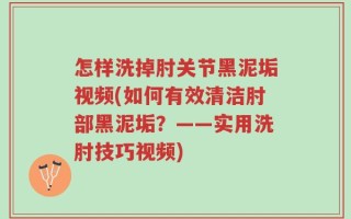 怎样洗掉肘关节黑泥垢视频(如何有效清洁肘部黑泥垢？——实用洗肘技巧视频)