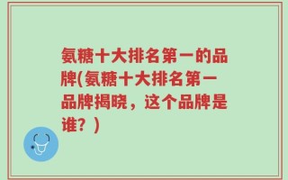 氨糖十大排名第一的品牌(氨糖十大排名第一品牌揭晓，这个品牌是谁？)