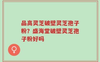 品高灵芝破壁灵芝孢子粉？盛海堂破壁灵芝孢子粉好吗