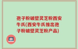 孢子粉破壁灵芝粉西安牛氏(西安牛氏推出孢子粉破壁灵芝粉产品)