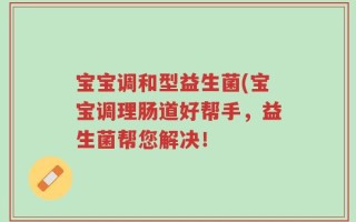 宝宝调和型益生菌(宝宝调理肠道好帮手，益生菌帮您解决！