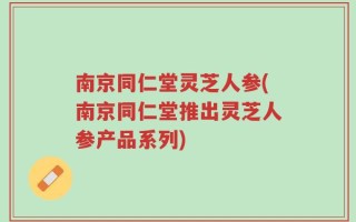 南京同仁堂灵芝人参(南京同仁堂推出灵芝人参产品系列)