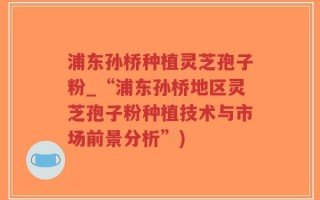 浦东孙桥种植灵芝孢子粉_“浦东孙桥地区灵芝孢子粉种植技术与市场前景分析”)