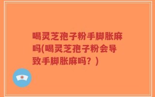 喝灵芝孢子粉手脚胀麻吗(喝灵芝孢子粉会导致手脚胀麻吗？)