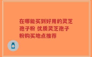 在哪能买到好用的灵芝孢子粉 优质灵芝孢子粉购买地点推荐