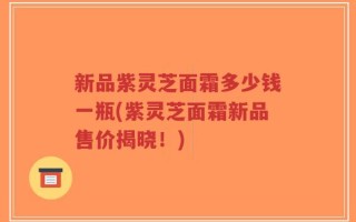 新品紫灵芝面霜多少钱一瓶(紫灵芝面霜新品售价揭晓！)