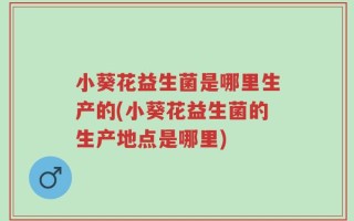 小葵花益生菌是哪里生产的(小葵花益生菌的生产地点是哪里)