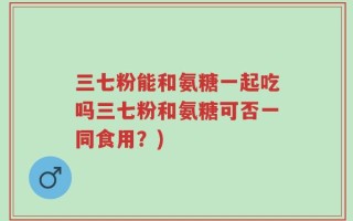 三七粉能和氨糖一起吃吗三七粉和氨糖可否一同食用？)