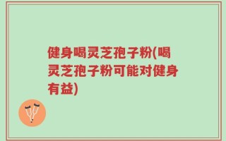 健身喝灵芝孢子粉(喝灵芝孢子粉可能对健身有益)