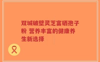 双城破壁灵芝富硒孢子粉 营养丰富的健康养生新选择