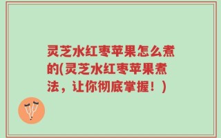 灵芝水红枣苹果怎么煮的(灵芝水红枣苹果煮法，让你彻底掌握！)