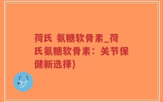 荷氏 氨糖软骨素_荷氏氨糖软骨素：关节保健新选择)
