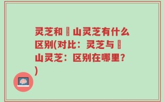 灵芝和矷山灵芝有什么区别(对比：灵芝与矷山灵芝：区别在哪里？)
