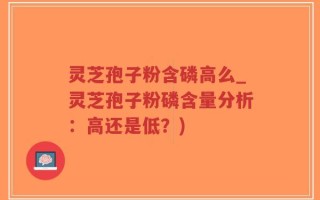 灵芝孢子粉含磷高么_灵芝孢子粉磷含量分析：高还是低？)