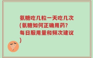 氨糖吃几粒一天吃几次(氨糖如何正确用药？每日服用量和频次建议)