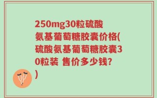 250mg30粒硫酸氨基葡萄糖胶囊价格(硫酸氨基葡萄糖胶囊30粒装 售价多少钱？)