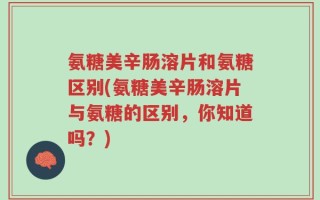 氨糖美辛肠溶片和氨糖区别(氨糖美辛肠溶片与氨糖的区别，你知道吗？)