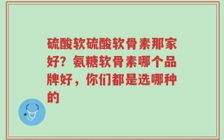 硫酸软硫酸软骨素那家好？氨糖软骨素哪个品牌好，你们都是选哪种的
