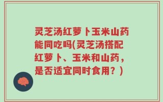 灵芝汤红萝卜玉米山药能同吃吗(灵芝汤搭配红萝卜、玉米和山药，是否适宜同时食用？)
