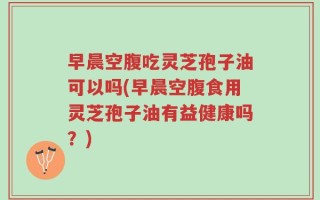 早晨空腹吃灵芝孢子油可以吗(早晨空腹食用灵芝孢子油有益健康吗？)