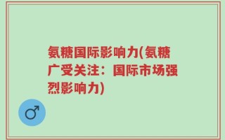 氨糖国际影响力(氨糖广受关注：国际市场强烈影响力)