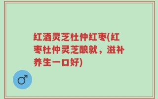 红酒灵芝杜仲红枣(红枣杜仲灵芝酿就，滋补养生一口好)