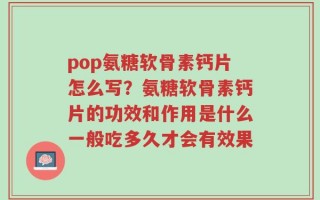 pop氨糖软骨素钙片怎么写？氨糖软骨素钙片的功效和作用是什么一般吃多久才会有效果