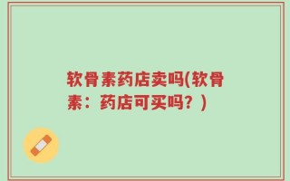 软骨素药店卖吗(软骨素：药店可买吗？)