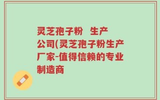 灵芝孢子粉  生产 公司(灵芝孢子粉生产厂家-值得信赖的专业制造商