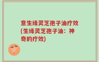 意生缘灵芝孢子油疗效(生缘灵芝孢子油：神奇的疗效)