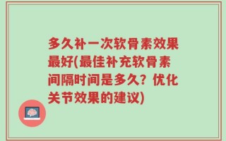 多久补一次软骨素效果最好(最佳补充软骨素间隔时间是多久？优化关节效果的建议)