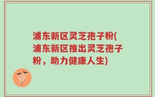浦东新区灵芝孢子粉(浦东新区推出灵芝孢子粉，助力健康人生)