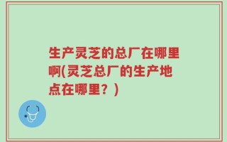 生产灵芝的总厂在哪里啊(灵芝总厂的生产地点在哪里？)