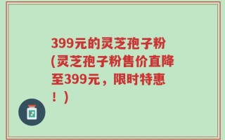 399元的灵芝孢子粉(灵芝孢子粉售价直降至399元，限时特惠！)