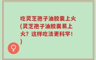 吃灵芝孢子油胶囊上火(灵芝孢子油胶囊易上火？这样吃法更科学！)