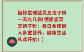 恒修堂破壁灵芝孢子粉一天吃几袋(恒修堂灵芝孢子粉：每日合理摄入多重营养，健康生活从此开始！)