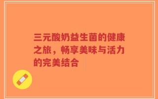 三元酸奶益生菌的健康之旅，畅享美味与活力的完美结合