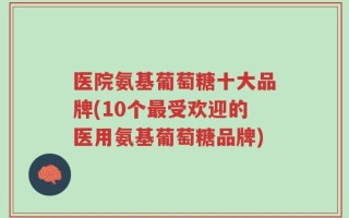 医院氨基葡萄糖十大品牌(10个最受欢迎的医用氨基葡萄糖品牌)