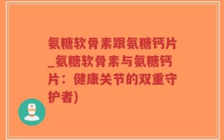 氨糖软骨素跟氨糖钙片_氨糖软骨素与氨糖钙片：健康关节的双重守护者)