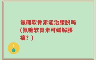 氨糖软骨素能治腰脱吗(氨糖软骨素可缓解腰痛？)