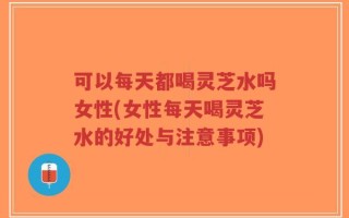 可以每天都喝灵芝水吗女性(女性每天喝灵芝水的好处与注意事项)