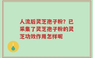 人流后灵芝孢子粉？已采集了灵芝孢子粉的灵芝功效作用怎样呢