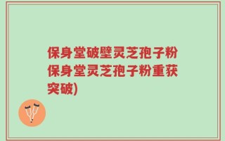 保身堂破壁灵芝孢子粉保身堂灵芝孢子粉重获突破)