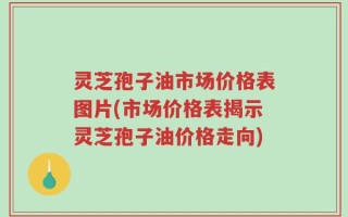 灵芝孢子油市场价格表图片(市场价格表揭示灵芝孢子油价格走向)