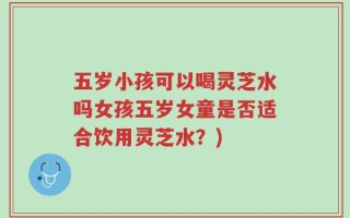 五岁小孩可以喝灵芝水吗女孩五岁女童是否适合饮用灵芝水？)
