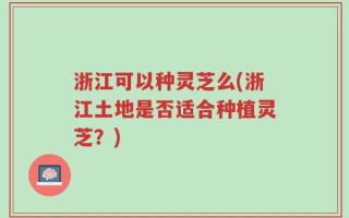 浙江可以种灵芝么(浙江土地是否适合种植灵芝？)