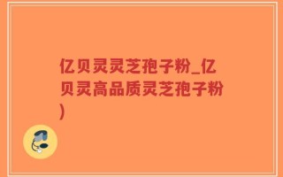 亿贝灵灵芝孢子粉_亿贝灵高品质灵芝孢子粉)