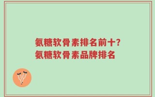 氨糖软骨素排名前十？氨糖软骨素品牌排名
