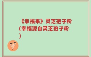 《幸福来》灵芝孢子粉(幸福源自灵芝孢子粉)