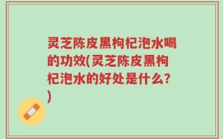 灵芝陈皮黑枸杞泡水喝的功效(灵芝陈皮黑枸杞泡水的好处是什么？)